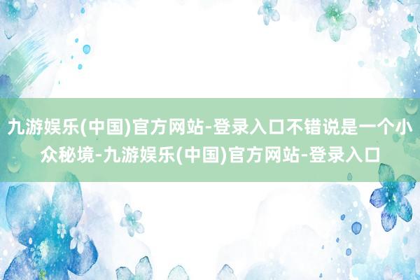 九游娱乐(中国)官方网站-登录入口不错说是一个小众秘境-九游娱乐(中国)官方网站-登录入口