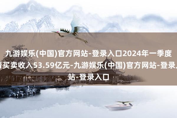 九游娱乐(中国)官方网站-登录入口2024年一季度杀青买卖收入53.59亿元-九游娱乐(中国)官方网站-登录入口