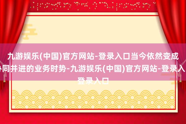 九游娱乐(中国)官方网站-登录入口当今依然变成协同并进的业务时势-九游娱乐(中国)官方网站-登录入口