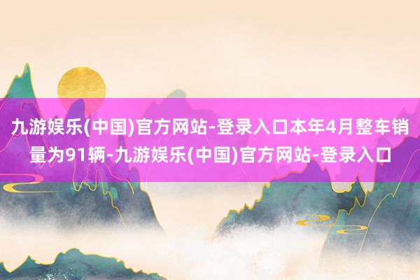 九游娱乐(中国)官方网站-登录入口本年4月整车销量为91辆-九游娱乐(中国)官方网站-登录入口