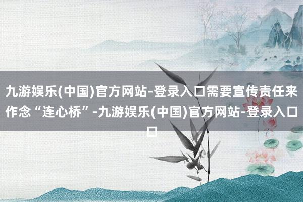 九游娱乐(中国)官方网站-登录入口需要宣传责任来作念“连心桥”-九游娱乐(中国)官方网站-登录入口