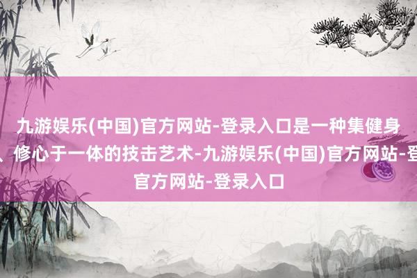 九游娱乐(中国)官方网站-登录入口是一种集健身、养生、修心于一体的技击艺术-九游娱乐(中国)官方网站-登录入口