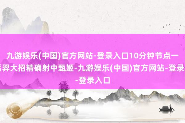 九游娱乐(中国)官方网站-登录入口10分钟节点一诺后羿大招精确射中甄姬-九游娱乐(中国)官方网站-登录入口