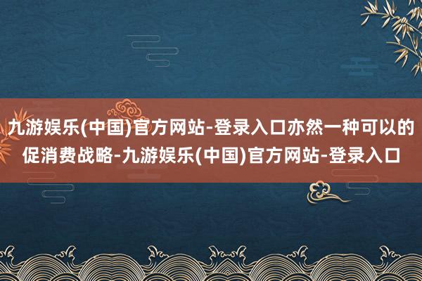 九游娱乐(中国)官方网站-登录入口亦然一种可以的促消费战略-九游娱乐(中国)官方网站-登录入口