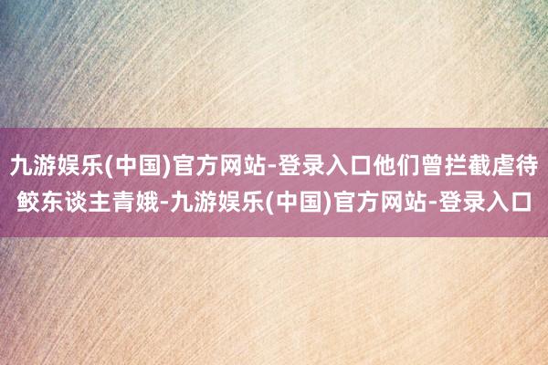 九游娱乐(中国)官方网站-登录入口他们曾拦截虐待鲛东谈主青娥-九游娱乐(中国)官方网站-登录入口