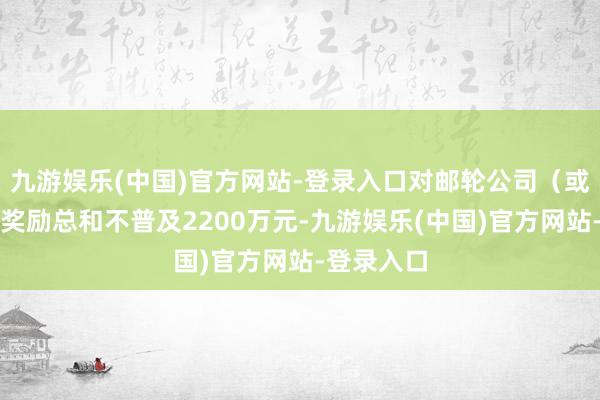 九游娱乐(中国)官方网站-登录入口对邮轮公司（或包船方）奖励总和不普及2200万元-九游娱乐(中国)官方网站-登录入口