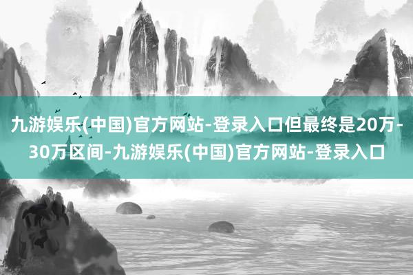 九游娱乐(中国)官方网站-登录入口但最终是20万-30万区间-九游娱乐(中国)官方网站-登录入口