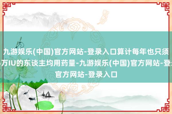 九游娱乐(中国)官方网站-登录入口算计每年也只须约5~6万IU的东谈主均用药量-九游娱乐(中国)官方网站-登录入口