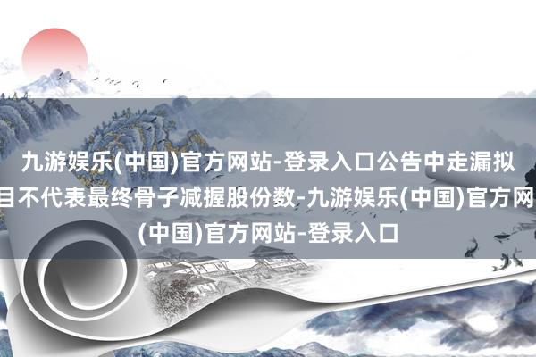 九游娱乐(中国)官方网站-登录入口公告中走漏拟减握股份数目不代表最终骨子减握股份数-九游娱乐(中国)官方网站-登录入口