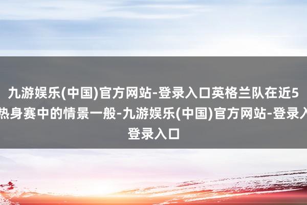 九游娱乐(中国)官方网站-登录入口英格兰队在近5场热身赛中的情景一般-九游娱乐(中国)官方网站-登录入口