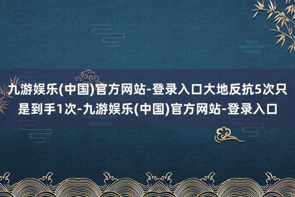 九游娱乐(中国)官方网站-登录入口大地反抗5次只是到手1次-九游娱乐(中国)官方网站-登录入口