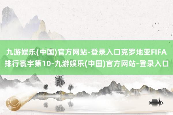 九游娱乐(中国)官方网站-登录入口克罗地亚FIFA排行寰宇第10-九游娱乐(中国)官方网站-登录入口