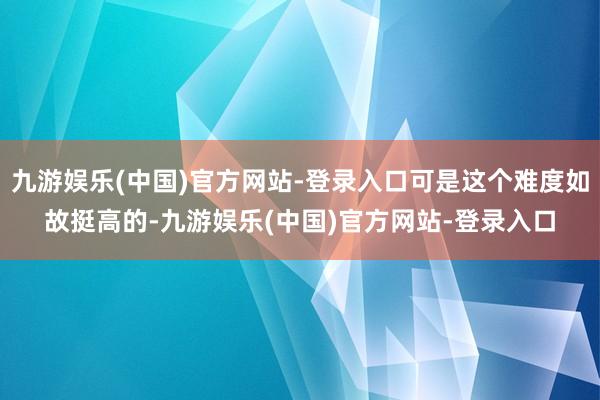 九游娱乐(中国)官方网站-登录入口可是这个难度如故挺高的-九游娱乐(中国)官方网站-登录入口