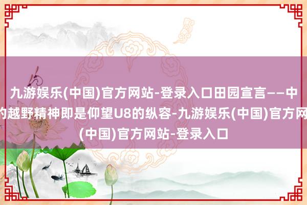 九游娱乐(中国)官方网站-登录入口田园宣言——中国东说念主的越野精神即是仰望U8的纵容-九游娱乐(中国)官方网站-登录入口