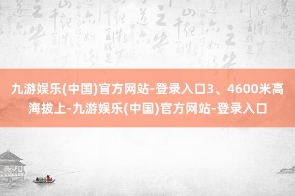 九游娱乐(中国)官方网站-登录入口3、4600米高海拔上-九游娱乐(中国)官方网站-登录入口