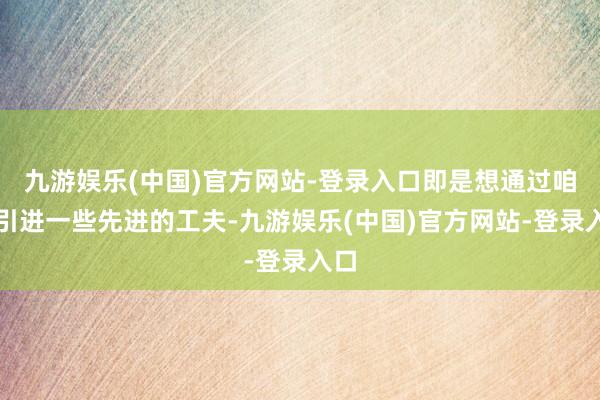 九游娱乐(中国)官方网站-登录入口即是想通过咱们引进一些先进的工夫-九游娱乐(中国)官方网站-登录入口