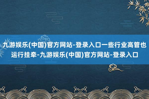 九游娱乐(中国)官方网站-登录入口一些行业高管也运行挂牵-九游娱乐(中国)官方网站-登录入口