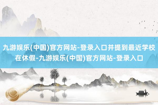 九游娱乐(中国)官方网站-登录入口并提到最近学校在休假-九游娱乐(中国)官方网站-登录入口