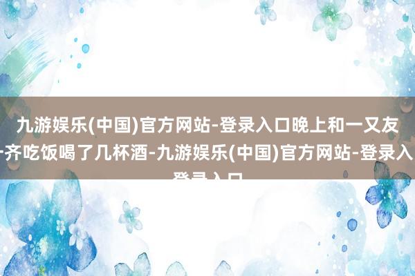 九游娱乐(中国)官方网站-登录入口晚上和一又友一齐吃饭喝了几杯酒-九游娱乐(中国)官方网站-登录入口