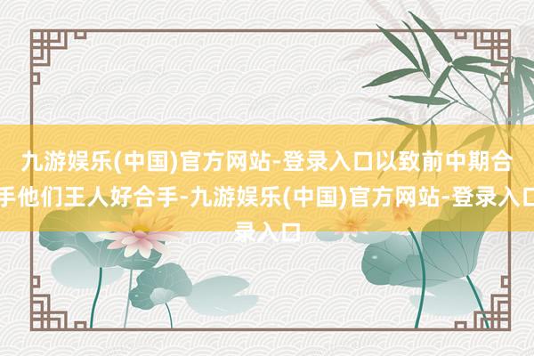 九游娱乐(中国)官方网站-登录入口以致前中期合手他们王人好合手-九游娱乐(中国)官方网站-登录入口