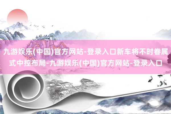 九游娱乐(中国)官方网站-登录入口新车将不时眷属式中控布局-九游娱乐(中国)官方网站-登录入口