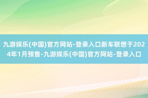 九游娱乐(中国)官方网站-登录入口新车联想于2024年1月预售-九游娱乐(中国)官方网站-登录入口