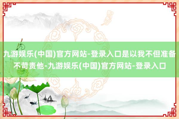 九游娱乐(中国)官方网站-登录入口是以我不但准备不苛责他-九游娱乐(中国)官方网站-登录入口