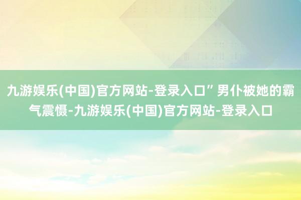 九游娱乐(中国)官方网站-登录入口”男仆被她的霸气震慑-九游娱乐(中国)官方网站-登录入口