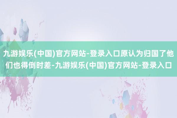 九游娱乐(中国)官方网站-登录入口原认为归国了他们也得倒时差-九游娱乐(中国)官方网站-登录入口