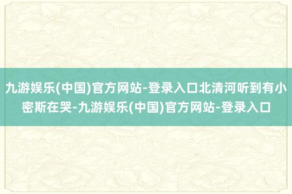 九游娱乐(中国)官方网站-登录入口北清河听到有小密斯在哭-九游娱乐(中国)官方网站-登录入口