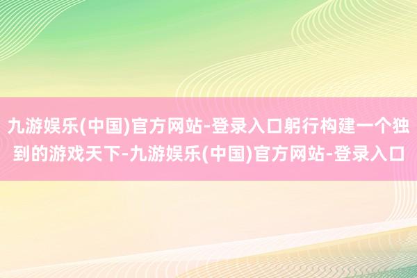 九游娱乐(中国)官方网站-登录入口躬行构建一个独到的游戏天下-九游娱乐(中国)官方网站-登录入口