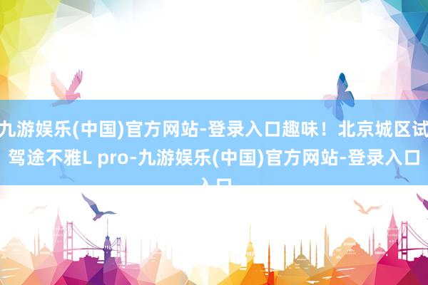 九游娱乐(中国)官方网站-登录入口趣味！北京城区试驾途不雅L pro-九游娱乐(中国)官方网站-登录入口