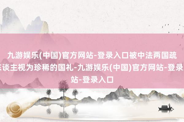 九游娱乐(中国)官方网站-登录入口被中法两国疏浚东谈主视为珍稀的国礼-九游娱乐(中国)官方网站-登录入口