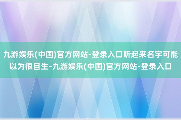 九游娱乐(中国)官方网站-登录入口听起来名字可能以为很目生-九游娱乐(中国)官方网站-登录入口