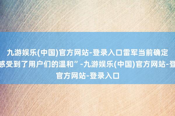 九游娱乐(中国)官方网站-登录入口雷军当前确定充分“感受到了用户们的温和”-九游娱乐(中国)官方网站-登录入口