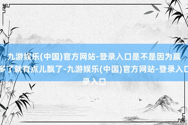 九游娱乐(中国)官方网站-登录入口是不是因为赢多了就有点儿飘了-九游娱乐(中国)官方网站-登录入口