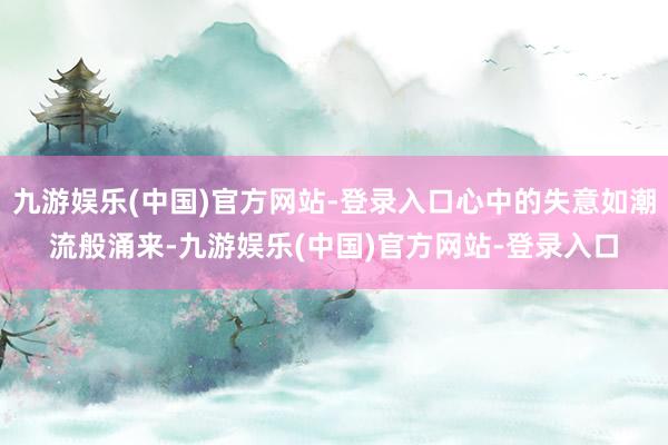 九游娱乐(中国)官方网站-登录入口心中的失意如潮流般涌来-九游娱乐(中国)官方网站-登录入口