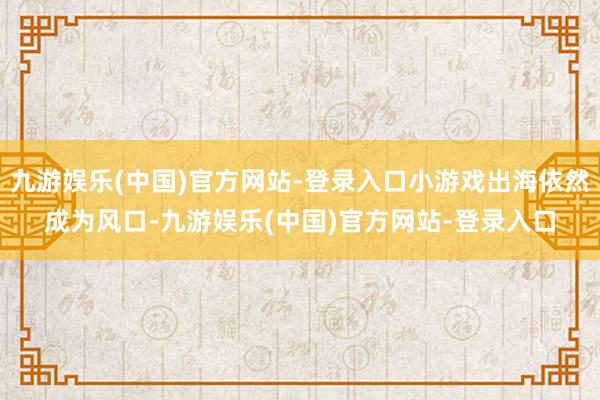 九游娱乐(中国)官方网站-登录入口小游戏出海依然成为风口-九游娱乐(中国)官方网站-登录入口