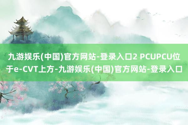 九游娱乐(中国)官方网站-登录入口2 PCUPCU位于e-CVT上方-九游娱乐(中国)官方网站-登录入口