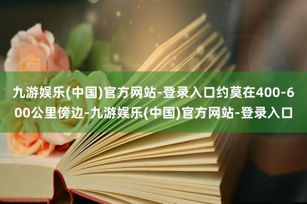 九游娱乐(中国)官方网站-登录入口约莫在400-600公里傍边-九游娱乐(中国)官方网站-登录入口