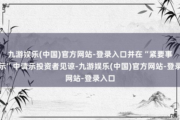 九游娱乐(中国)官方网站-登录入口并在“紧要事项请示”中请示投资者见谅-九游娱乐(中国)官方网站-登录入口