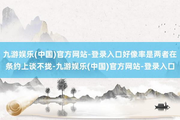 九游娱乐(中国)官方网站-登录入口好像率是两者在条约上谈不拢-九游娱乐(中国)官方网站-登录入口