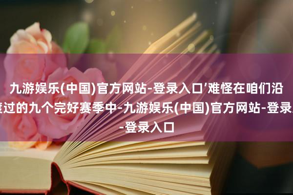 九游娱乐(中国)官方网站-登录入口’难怪在咱们沿途渡过的九个完好赛季中-九游娱乐(中国)官方网站-登录入口