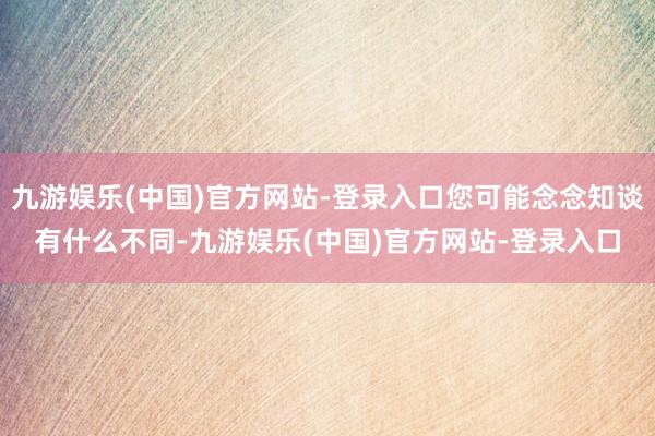 九游娱乐(中国)官方网站-登录入口您可能念念知谈有什么不同-九游娱乐(中国)官方网站-登录入口