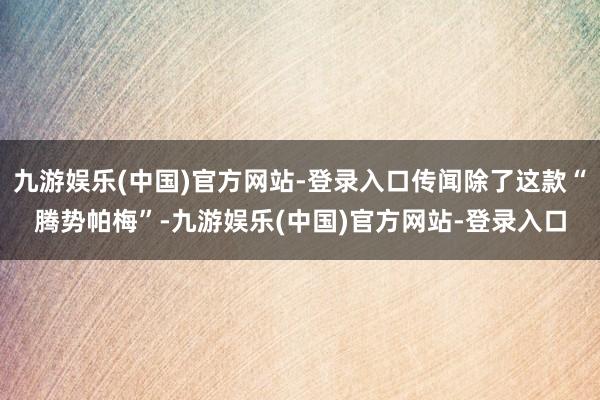 九游娱乐(中国)官方网站-登录入口传闻除了这款“腾势帕梅”-九游娱乐(中国)官方网站-登录入口