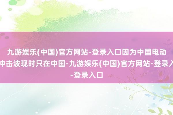 九游娱乐(中国)官方网站-登录入口因为中国电动车冲击波现时只在中国-九游娱乐(中国)官方网站-登录入口