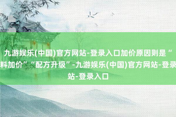 九游娱乐(中国)官方网站-登录入口加价原因则是“原材料加价”“配方升级”-九游娱乐(中国)官方网站-登录入口