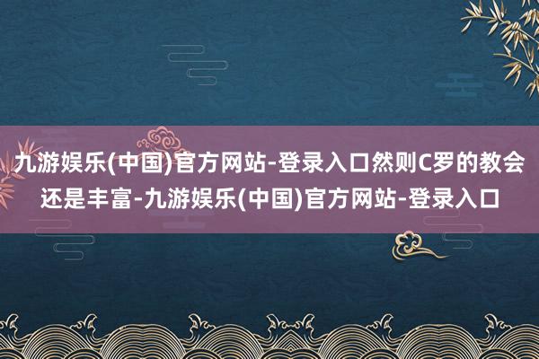 九游娱乐(中国)官方网站-登录入口然则C罗的教会还是丰富-九游娱乐(中国)官方网站-登录入口