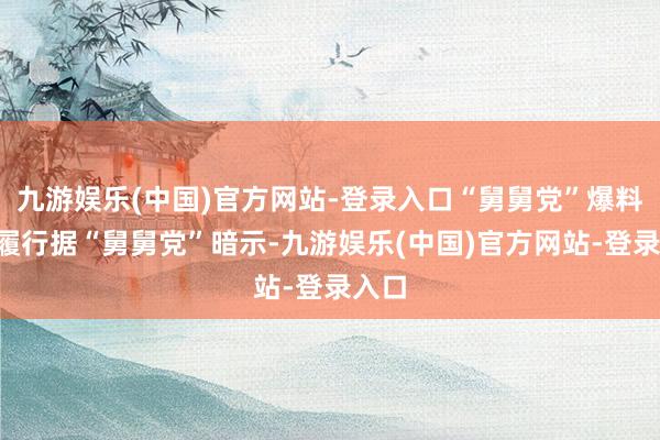 九游娱乐(中国)官方网站-登录入口“舅舅党”爆料5大履行据“舅舅党”暗示-九游娱乐(中国)官方网站-登录入口