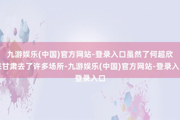 九游娱乐(中国)官方网站-登录入口虽然了何超欣来甘肃去了许多场所-九游娱乐(中国)官方网站-登录入口